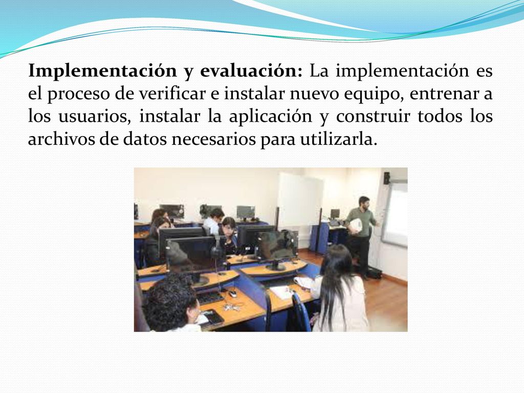 Implementación y evaluación: La implementación es el proceso de verificar e instalar nuevo equipo, entrenar a los usuarios, instalar la aplicación y construir todos los archivos de datos necesarios para utilizarla.