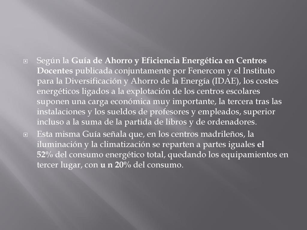 Según la Guía de Ahorro y Eficiencia Energética en Centros Docentes publicada conjuntamente por Fenercom y el Instituto para la Diversificación y Ahorro de la Energía (IDAE), los costes energéticos ligados a la explotación de los centros escolares suponen una carga económica muy importante, la tercera tras las instalaciones y los sueldos de profesores y empleados, superior incluso a la suma de la partida de libros y de ordenadores.