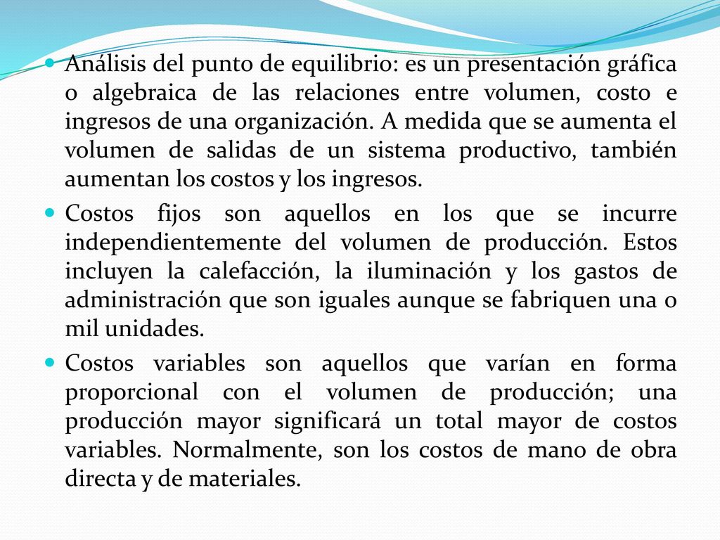 Análisis del punto de equilibrio: es un presentación gráfica o algebraica de las relaciones entre volumen, costo e ingresos de una organización. A medida que se aumenta el volumen de salidas de un sistema productivo, también aumentan los costos y los ingresos.
