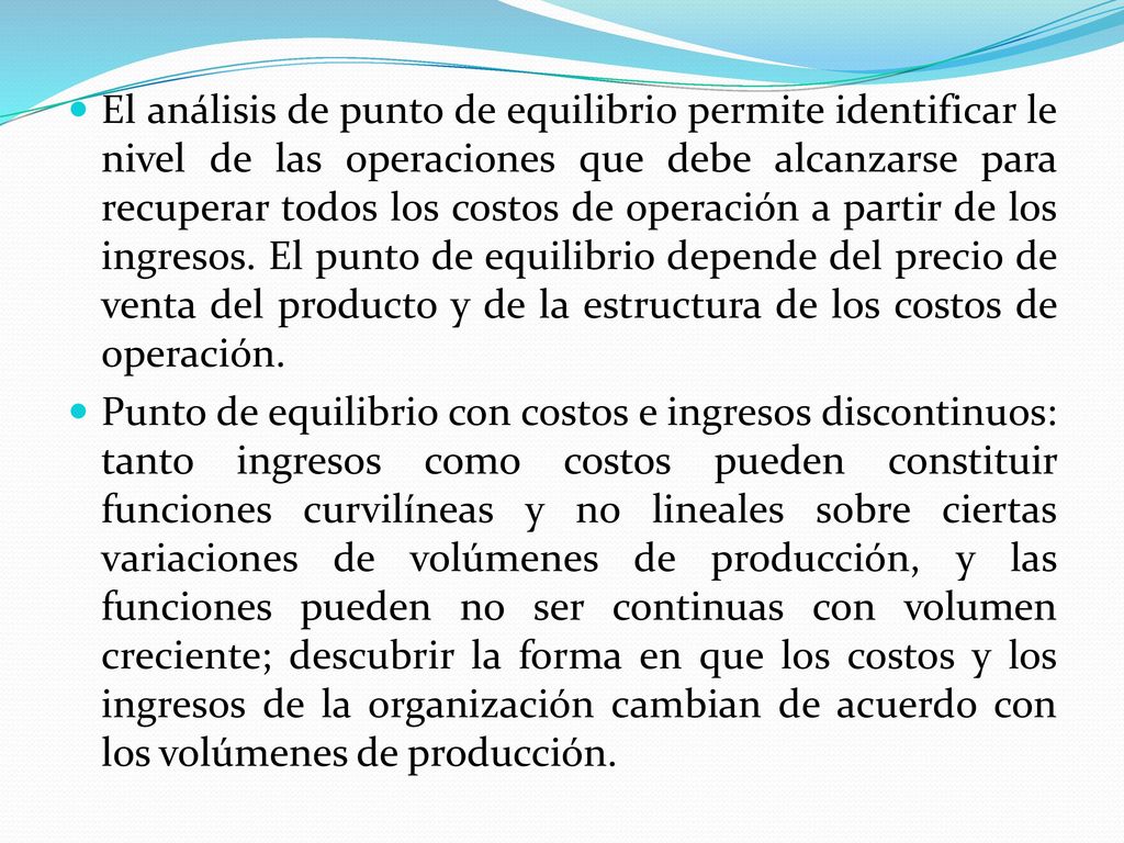 El análisis de punto de equilibrio permite identificar le nivel de las operaciones que debe alcanzarse para recuperar todos los costos de operación a partir de los ingresos. El punto de equilibrio depende del precio de venta del producto y de la estructura de los costos de operación.