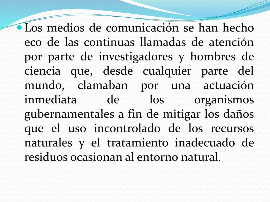 Los medios de comunicación se han hecho eco de las continuas llamadas de atención por parte de investigadores y hombres de ciencia que, desde cualquier parte del mundo, clamaban por una actuación inmediata de los organismos gubernamentales a fin de mitigar los daños que el uso incontrolado de los recursos naturales y el tratamiento inadecuado de residuos ocasionan al entorno natural.