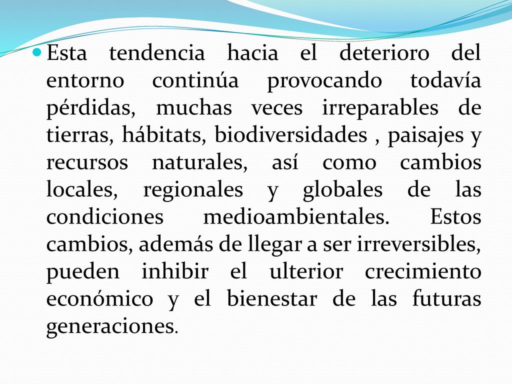 Esta tendencia hacia el deterioro del entorno continúa provocando todavía pérdidas, muchas veces irreparables de tierras, hábitats, biodiversidades , paisajes y recursos naturales, así como cambios locales, regionales y globales de las condiciones medioambientales.