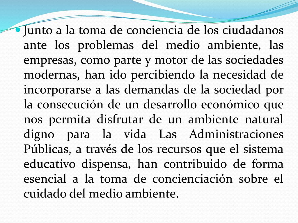 Junto a la toma de conciencia de los ciudadanos ante los problemas del medio ambiente, las empresas, como parte y motor de las sociedades modernas, han ido percibiendo la necesidad de incorporarse a las demandas de la sociedad por la consecución de un desarrollo económico que nos permita disfrutar de un ambiente natural digno para la vida Las Administraciones Públicas, a través de los recursos que el sistema educativo dispensa, han contribuido de forma esencial a la toma de concienciación sobre el cuidado del medio ambiente.