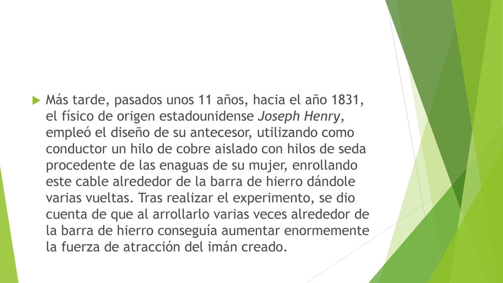 Más tarde, pasados unos 11 años, hacia el año 1831, el físico de origen estadounidense Joseph Henry, empleó el diseño de su antecesor, utilizando como conductor un hilo de cobre aislado con hilos de seda procedente de las enaguas de su mujer, enrollando este cable alrededor de la barra de hierro dándole varias vueltas.