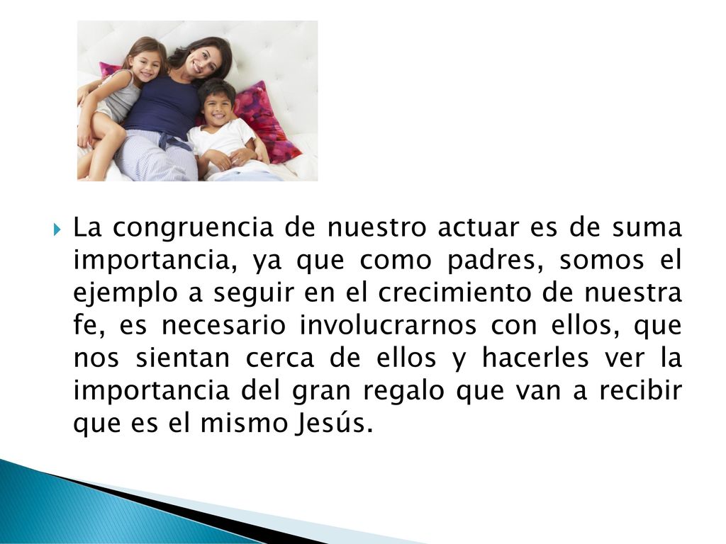 La congruencia de nuestro actuar es de suma importancia, ya que como padres, somos el ejemplo a seguir en el crecimiento de nuestra fe, es necesario involucrarnos con ellos, que nos sientan cerca de ellos y hacerles ver la importancia del gran regalo que van a recibir que es el mismo Jesús.