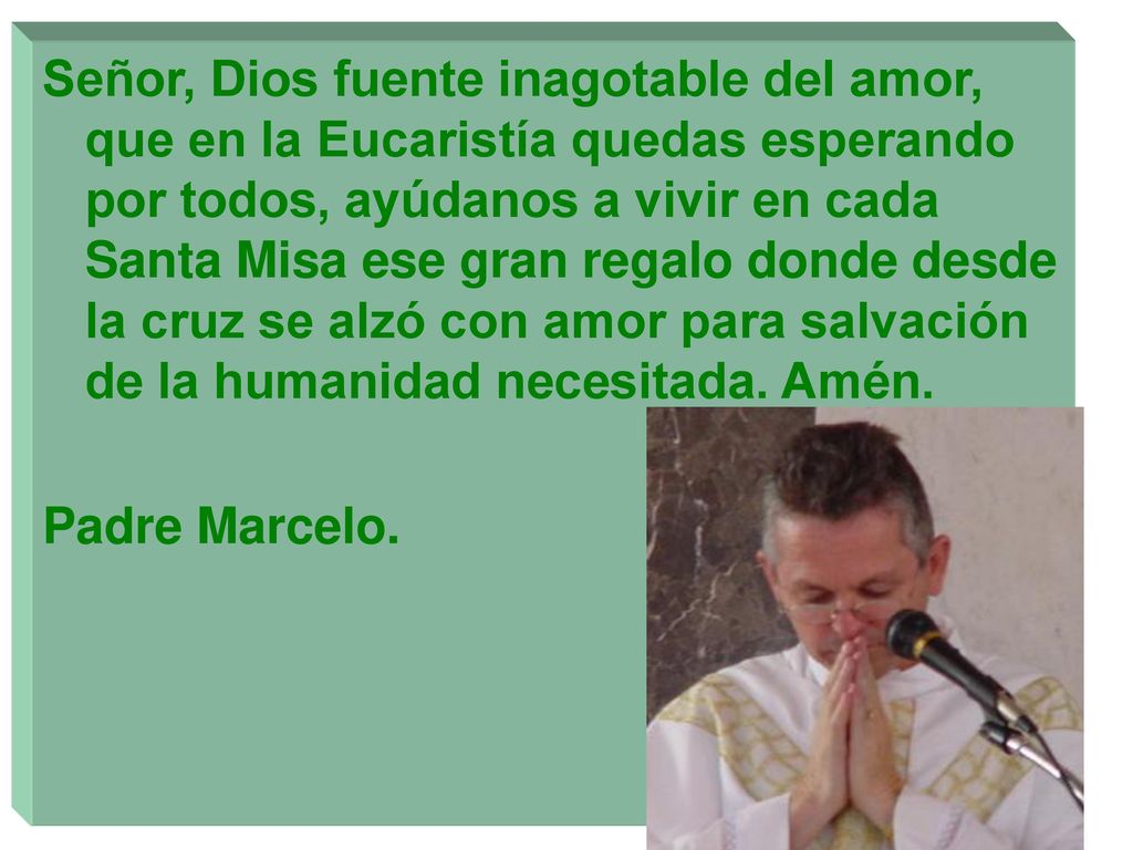 Señor, Dios fuente inagotable del amor, que en la Eucaristía quedas esperando por todos, ayúdanos a vivir en cada Santa Misa ese gran regalo donde desde la cruz se alzó con amor para salvación de la humanidad necesitada. Amén.