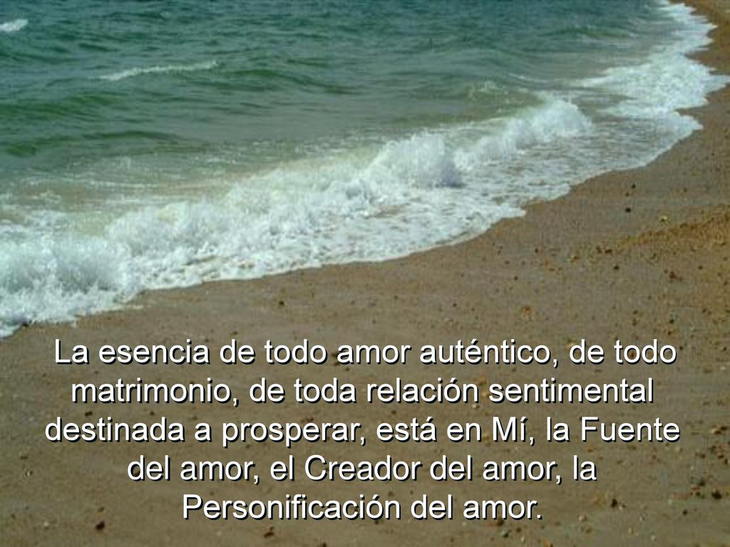 La esencia de todo amor auténtico, de todo matrimonio, de toda relación sentimental destinada a prosperar, está en Mí, la Fuente del amor, el Creador del amor, la Personificación del amor.