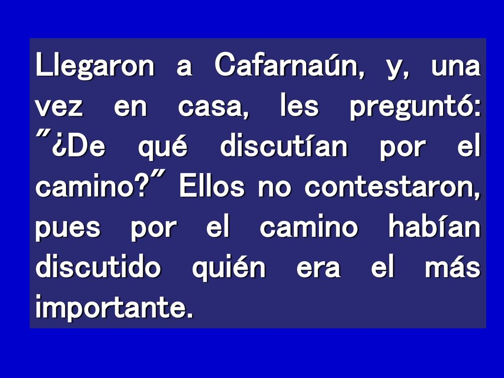 Llegaron a Cafarnaún, y, una vez en casa, les preguntó: ¿De qué discutían por el camino Ellos no contestaron, pues por el camino habían discutido quién era el más importante.