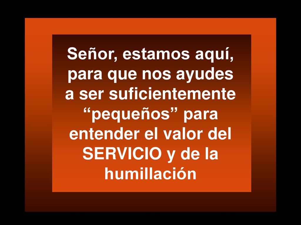 Señor, estamos aquí, para que nos ayudes a ser suficientemente pequeños para entender el valor del SERVICIO y de la humillación