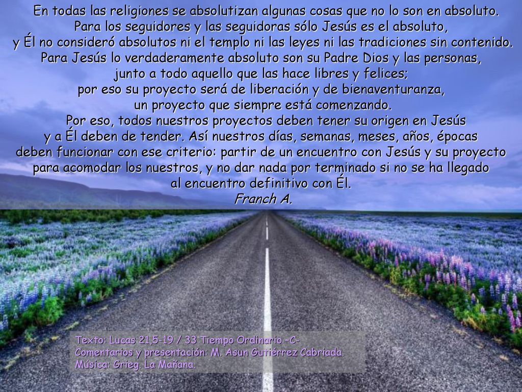 En todas las religiones se absolutizan algunas cosas que no lo son en absoluto. Para los seguidores y las seguidoras sólo Jesús es el absoluto, y Él no consideró absolutos ni el templo ni las leyes ni las tradiciones sin contenido. Para Jesús lo verdaderamente absoluto son su Padre Dios y las personas, junto a todo aquello que las hace libres y felices; por eso su proyecto será de liberación y de bienaventuranza, un proyecto que siempre está comenzando.