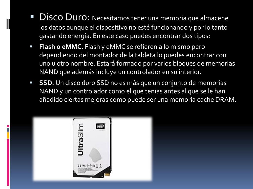 Disco Duro: Necesitamos tener una memoria que almacene los datos aunque el dispositivo no esté funcionando y por lo tanto gastando energía. En este caso puedes encontrar dos tipos: