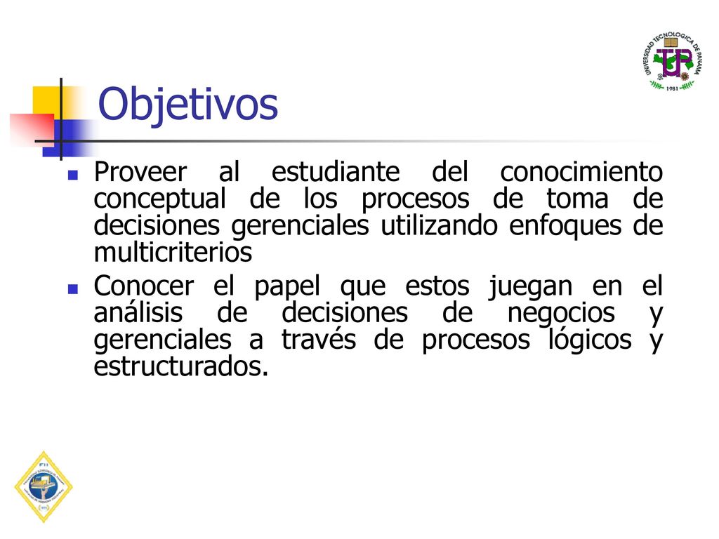 Objetivos Proveer al estudiante del conocimiento conceptual de los procesos de toma de decisiones gerenciales utilizando enfoques de multicriterios.