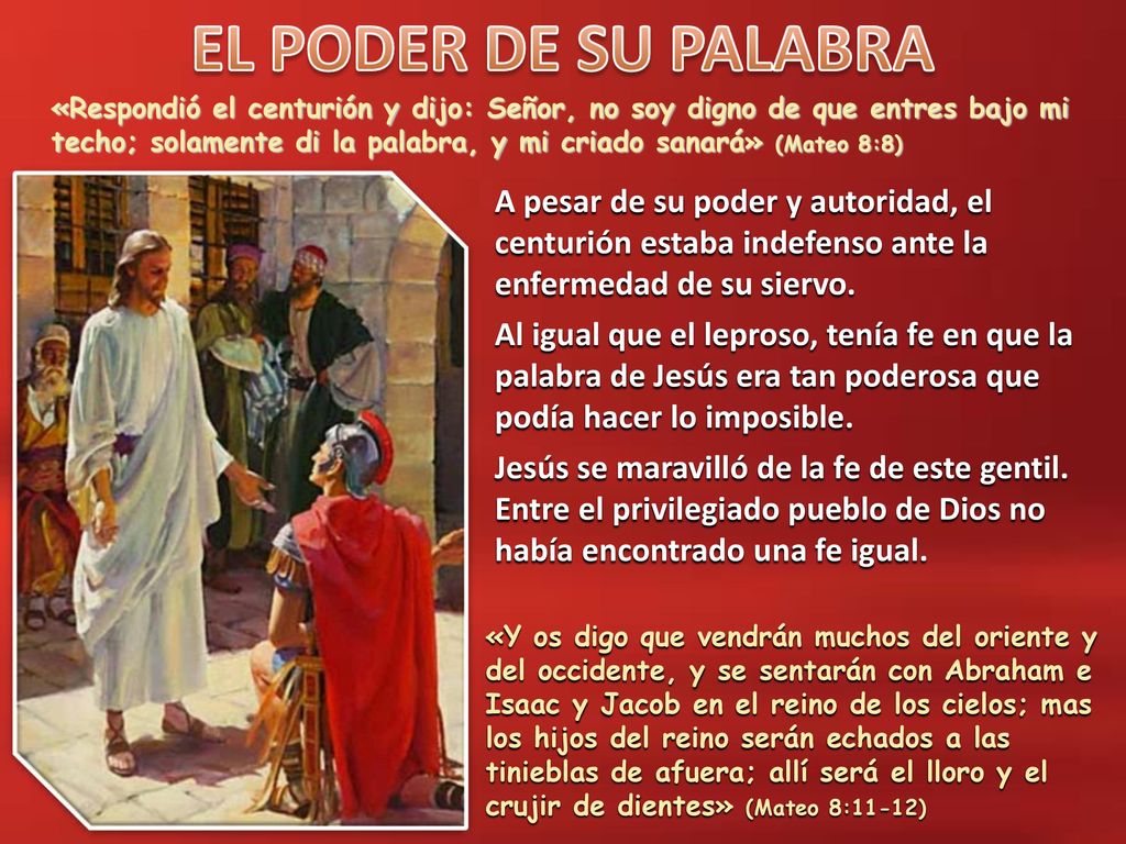 «Respondió el centurión y dijo: Señor, no soy digno de que entres bajo mi techo; solamente di la palabra, y mi criado sanará» (Mateo 8:8)