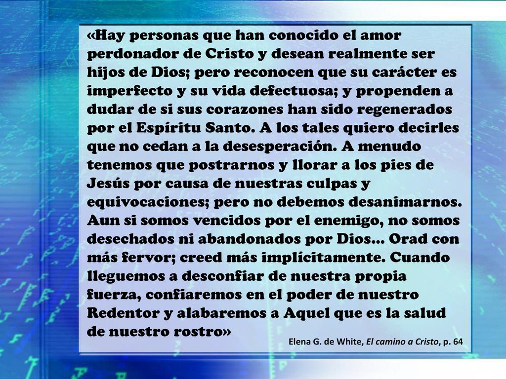 «Hay personas que han conocido el amor perdonador de Cristo y desean realmente ser hijos de Dios; pero reconocen que su carácter es imperfecto y su vida defectuosa; y propenden a dudar de si sus corazones han sido regenerados por el Espíritu Santo. A los tales quiero decirles que no cedan a la desesperación. A menudo tenemos que postrarnos y llorar a los pies de Jesús por causa de nuestras culpas y equivocaciones; pero no debemos desanimarnos. Aun si somos vencidos por el enemigo, no somos desechados ni abandonados por Dios… Orad con más fervor; creed más implícitamente. Cuando lleguemos a desconfiar de nuestra propia fuerza, confiaremos en el poder de nuestro Redentor y alabaremos a Aquel que es la salud de nuestro rostro»