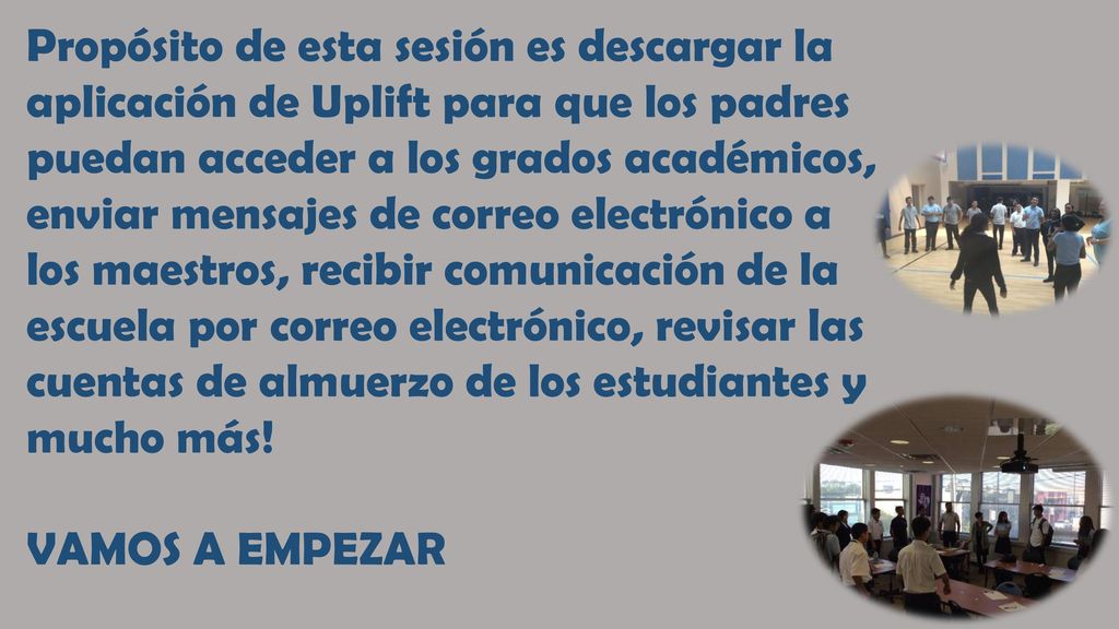 Propósito de esta sesión es descargar la aplicación de Uplift para que los padres puedan acceder a los grados académicos, enviar mensajes de correo electrónico a los maestros, recibir comunicación de la escuela por correo electrónico, revisar las cuentas de almuerzo de los estudiantes y mucho más!