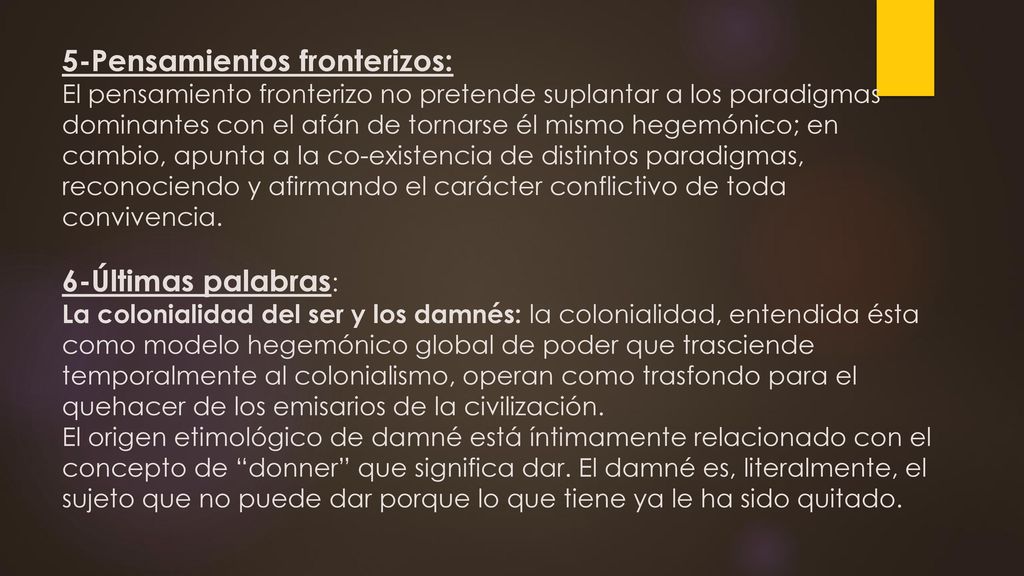 5-Pensamientos fronterizos: El pensamiento fronterizo no pretende suplantar a los paradigmas dominantes con el afán de tornarse él mismo hegemónico; en cambio, apunta a la co-existencia de distintos paradigmas, reconociendo y afirmando el carácter conflictivo de toda convivencia.