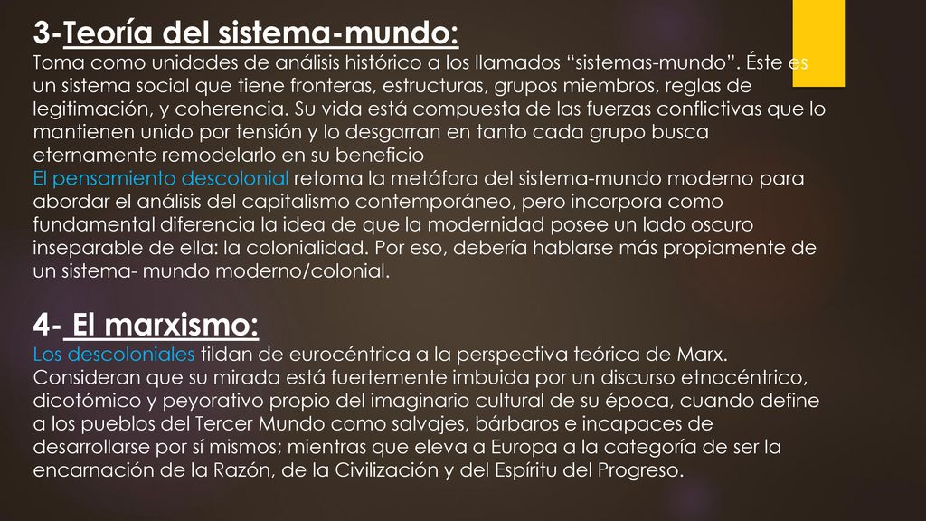 3-Teoría del sistema-mundo: Toma como unidades de análisis histórico a los llamados sistemas-mundo . Éste es un sistema social que tiene fronteras, estructuras, grupos miembros, reglas de legitimación, y coherencia. Su vida está compuesta de las fuerzas conflictivas que lo mantienen unido por tensión y lo desgarran en tanto cada grupo busca eternamente remodelarlo en su beneficio El pensamiento descolonial retoma la metáfora del sistema-mundo moderno para abordar el análisis del capitalismo contemporáneo, pero incorpora como fundamental diferencia la idea de que la modernidad posee un lado oscuro inseparable de ella: la colonialidad. Por eso, debería hablarse más propiamente de un sistema- mundo moderno/colonial.