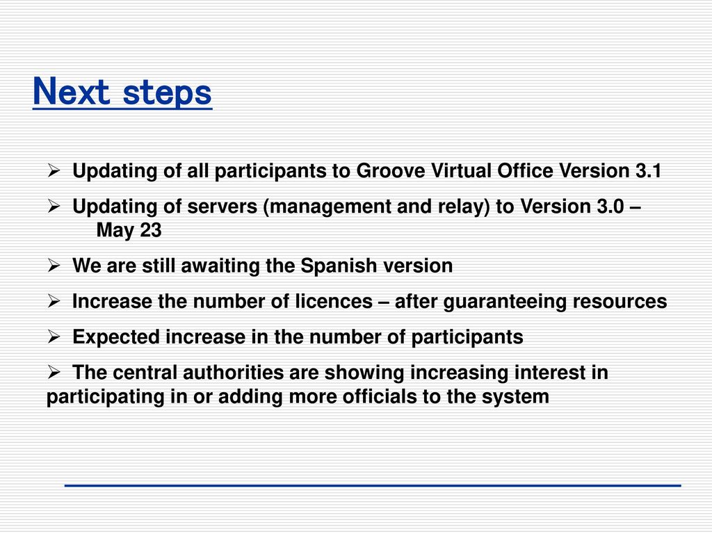 Next steps Updating of all participants to Groove Virtual Office Version 3.1. Updating of servers (management and relay) to Version 3.0 – May 23.