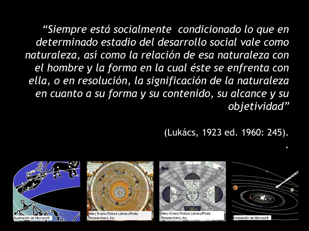 Siempre está socialmente condicionado lo que en determinado estadio del desarrollo social vale como naturaleza, así como la relación de esa naturaleza con el hombre y la forma en la cual éste se enfrenta con ella, o en resolución, la significación de la naturaleza en cuanto a su forma y su contenido, su alcance y su objetividad (Lukács, 1923 ed.