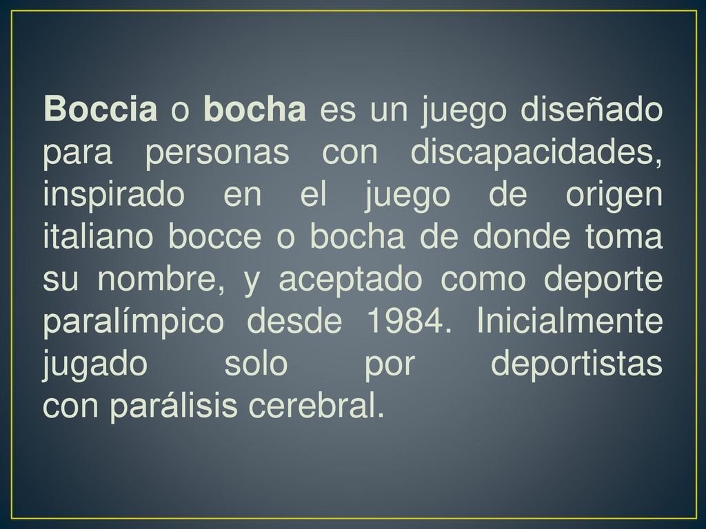 Boccia o bocha es un juego diseñado para personas con discapacidades, inspirado en el juego de origen italiano bocce o bocha de donde toma su nombre, y aceptado como deporte paralímpico desde 1984.