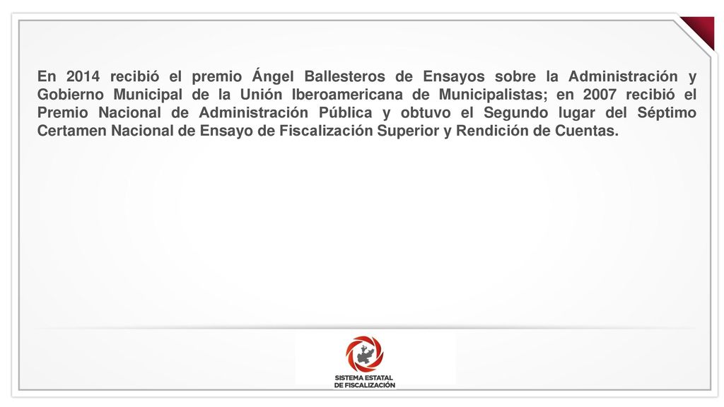 En 2014 recibió el premio Ángel Ballesteros de Ensayos sobre la Administración y Gobierno Municipal de la Unión Iberoamericana de Municipalistas; en 2007 recibió el Premio Nacional de Administración Pública y obtuvo el Segundo lugar del Séptimo Certamen Nacional de Ensayo de Fiscalización Superior y Rendición de Cuentas.