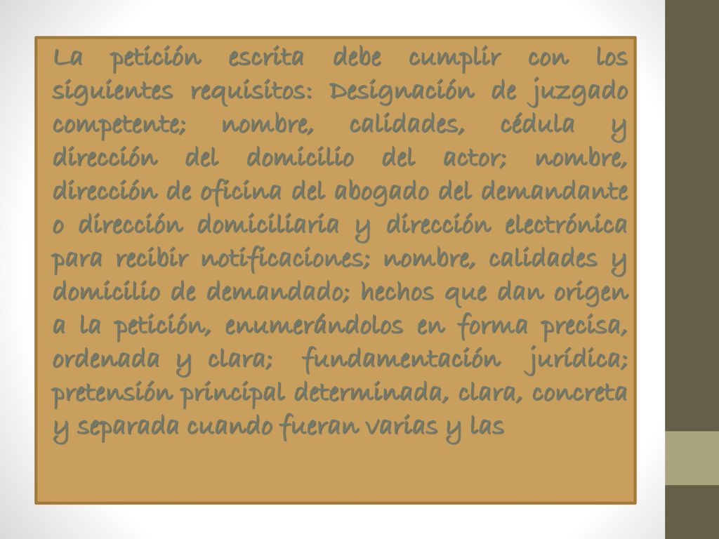 La petición escrita debe cumplir con los siguientes requisitos: Designación de juzgado competente; nombre, calidades, cédula y dirección del domicilio del actor; nombre, dirección de oficina del abogado del demandante o dirección domiciliaria y dirección electrónica para recibir notificaciones; nombre, calidades y domicilio de demandado; hechos que dan origen a la petición, enumerándolos en forma precisa, ordenada y clara; fundamentación jurídica; pretensión principal determinada, clara, concreta y separada cuando fueran varias y las