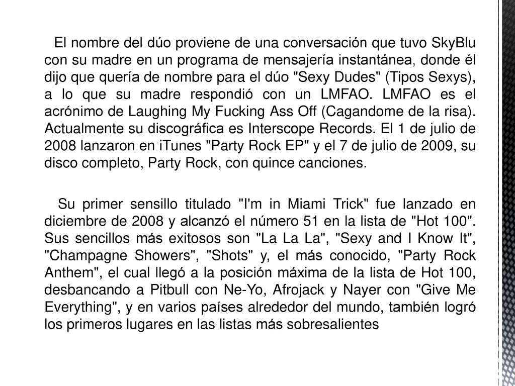 El nombre del dúo proviene de una conversación que tuvo SkyBlu con su madre en un programa de mensajería instantánea, donde él dijo que quería de nombre para el dúo Sexy Dudes (Tipos Sexys), a lo que su madre respondió con un LMFAO. LMFAO es el acrónimo de Laughing My Fucking Ass Off (Cagandome de la risa). Actualmente su discográfica es Interscope Records. El 1 de julio de 2008 lanzaron en iTunes Party Rock EP y el 7 de julio de 2009, su disco completo, Party Rock, con quince canciones.