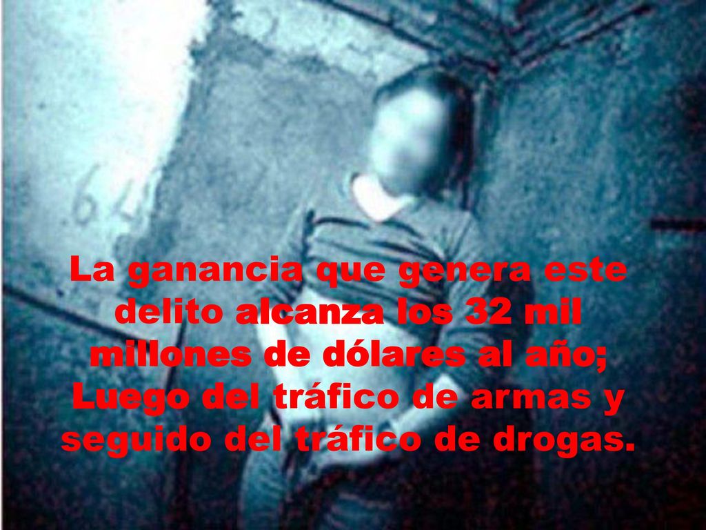 La ganancia que genera este delito alcanza los 32 mil millones de dólares al año; Luego del tráfico de armas y seguido del tráfico de drogas.