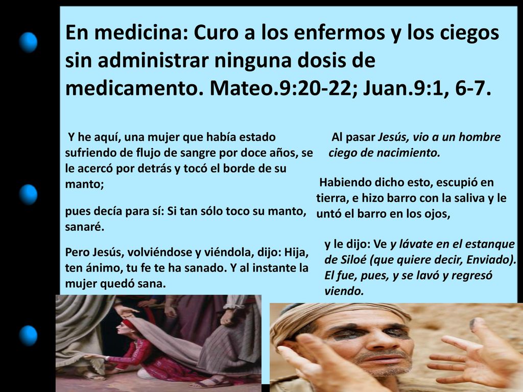 En medicina: Curo a los enfermos y los ciegos sin administrar ninguna dosis de medicamento. Mateo.9:20-22; Juan.9:1, 6-7.
