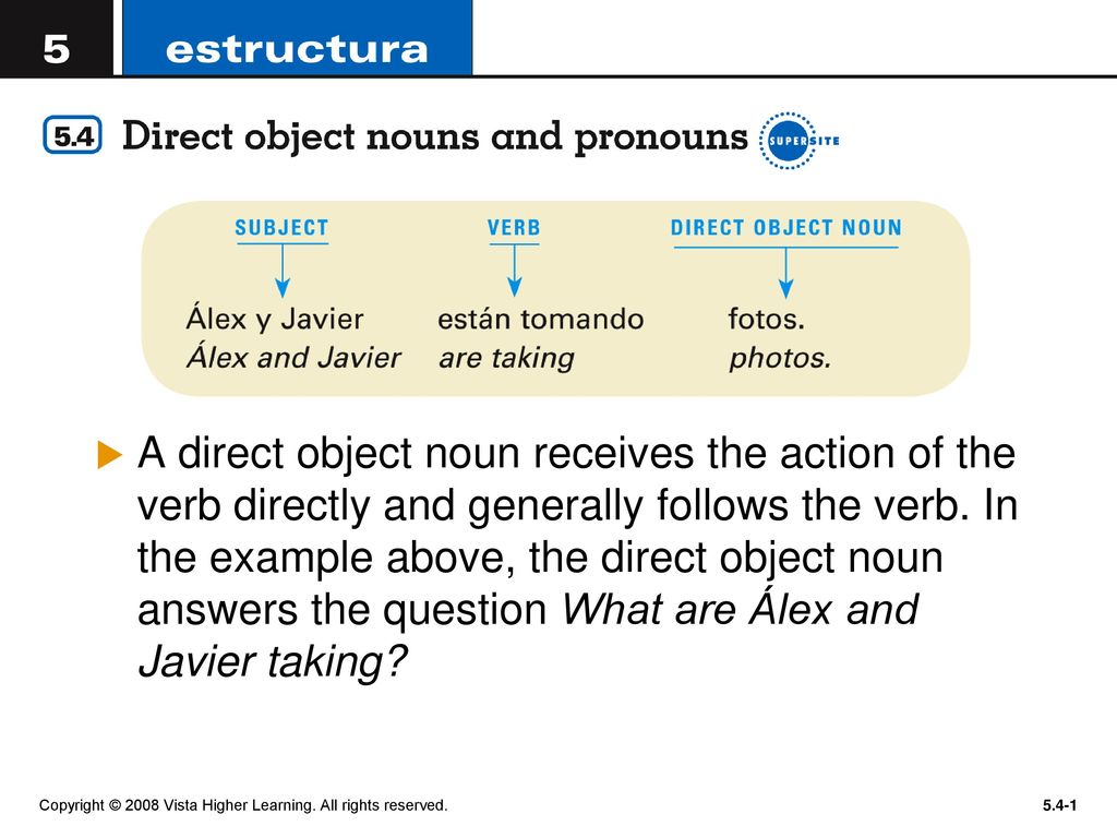 A direct object noun receives the action of the verb directly and generally follows the verb. In the example above, the direct object noun answers the question What are Álex and Javier taking