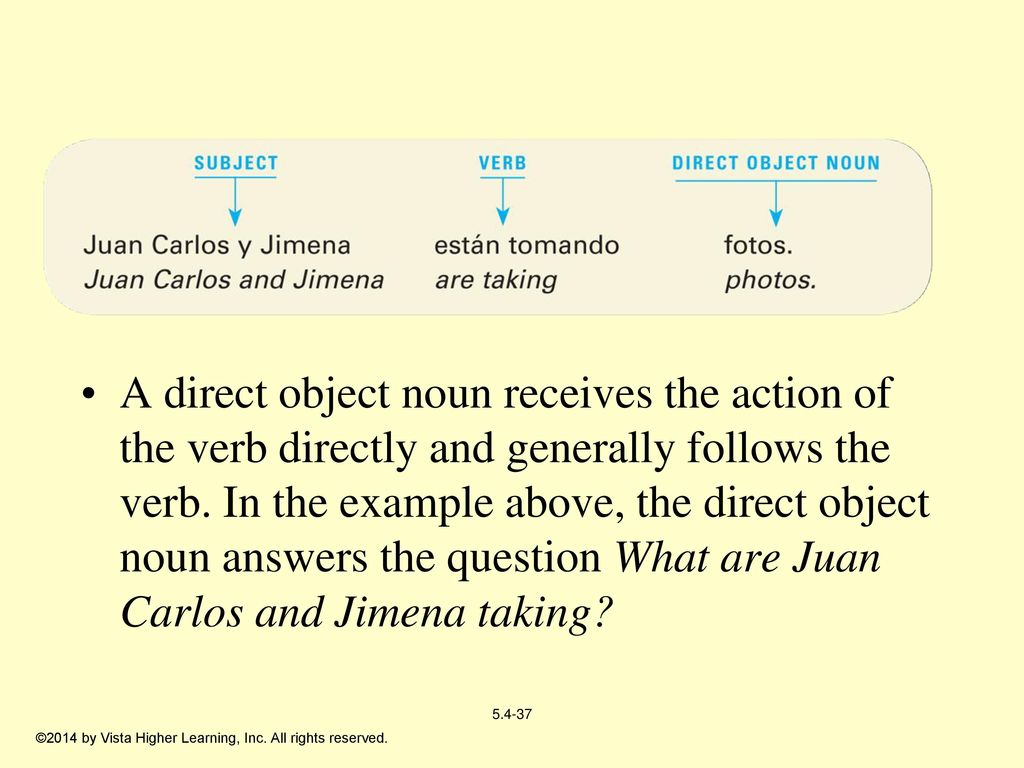 A direct object noun receives the action of the verb directly and generally follows the verb. In the example above, the direct object noun answers the question What are Juan Carlos and Jimena taking