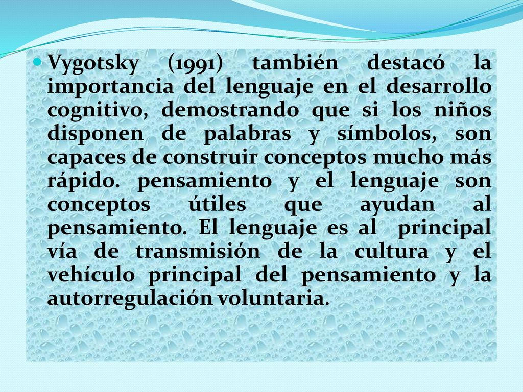 Vygotsky (1991) también destacó la importancia del lenguaje en el desarrollo cognitivo, demostrando que si los niños disponen de palabras y símbolos, son capaces de construir conceptos mucho más rápido. pensamiento y el lenguaje son conceptos útiles que ayudan al pensamiento. El lenguaje es al principal vía de transmisión de la cultura y el vehículo principal del pensamiento y la autorregulación voluntaria.