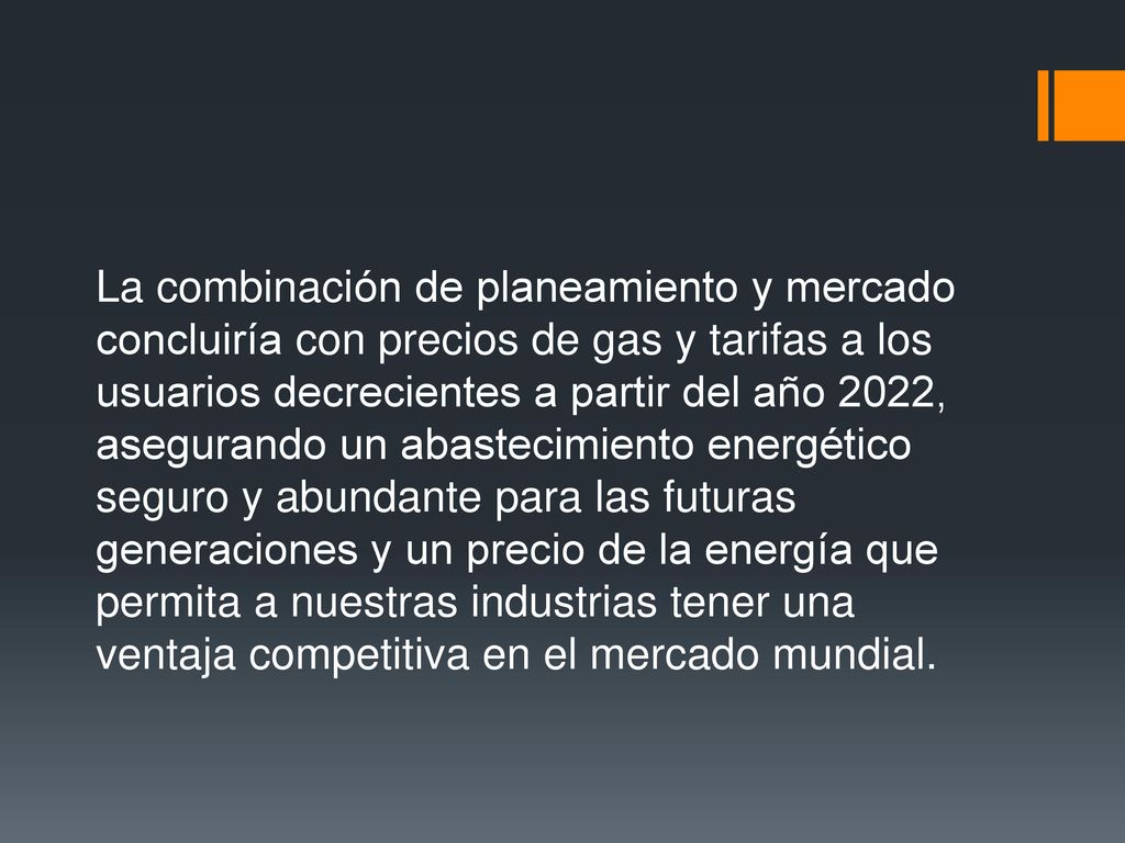 La combinación de planeamiento y mercado concluiría con precios de gas y tarifas a los usuarios decrecientes a partir del año 2022, asegurando un abastecimiento energético seguro y abundante para las futuras generaciones y un precio de la energía que permita a nuestras industrias tener una ventaja competitiva en el mercado mundial.