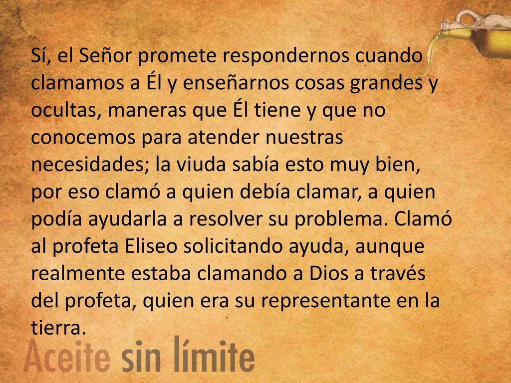 Sí, el Señor promete respondernos cuando clamamos a Él y enseñarnos cosas grandes y ocultas, maneras que Él tiene y que no conocemos para atender nuestras necesidades; la viuda sabía esto muy bien, por eso clamó a quien debía clamar, a quien podía ayudarla a resolver su problema.