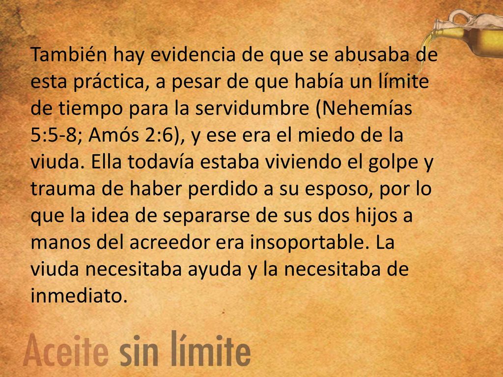 También hay evidencia de que se abusaba de esta práctica, a pesar de que había un límite de tiempo para la servidumbre (Nehemías 5:5-8; Amós 2:6), y ese era el miedo de la viuda.