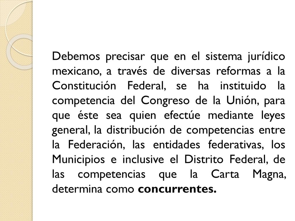 Debemos precisar que en el sistema jurídico mexicano, a través de diversas reformas a la Constitución Federal, se ha instituido la competencia del Congreso de la Unión, para que éste sea quien efectúe mediante leyes general, la distribución de competencias entre la Federación, las entidades federativas, los Municipios e inclusive el Distrito Federal, de las competencias que la Carta Magna, determina como concurrentes.