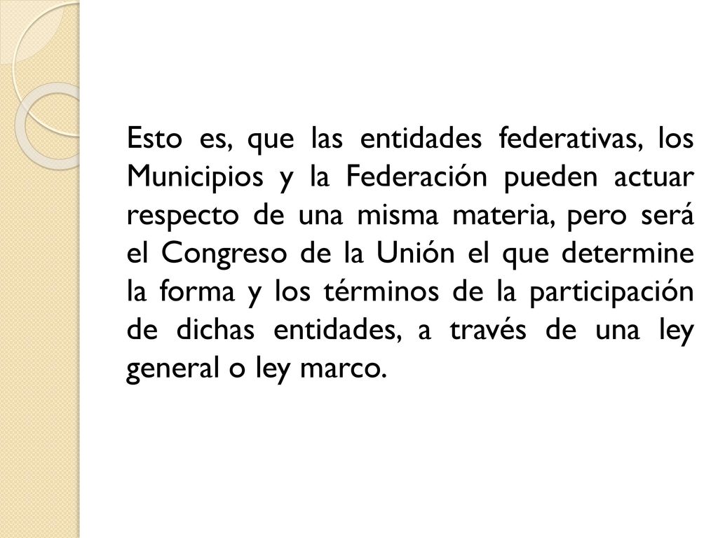 Esto es, que las entidades federativas, los Municipios y la Federación pueden actuar respecto de una misma materia, pero será el Congreso de la Unión el que determine la forma y los términos de la participación de dichas entidades, a través de una ley general o ley marco.