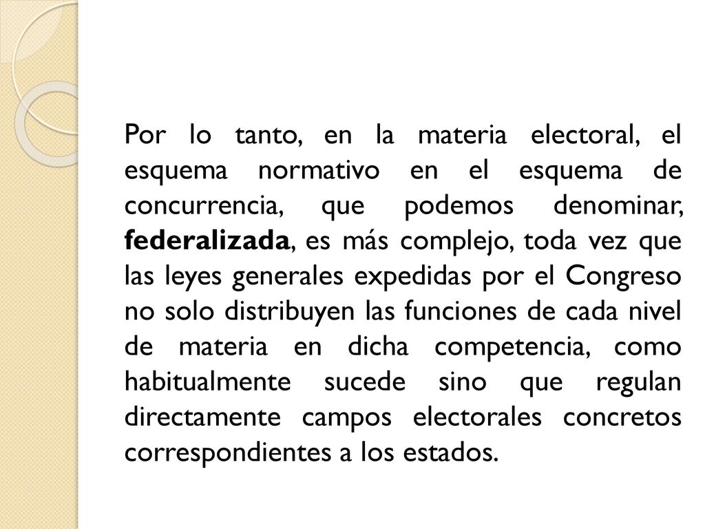 Por lo tanto, en la materia electoral, el esquema normativo en el esquema de concurrencia, que podemos denominar, federalizada, es más complejo, toda vez que las leyes generales expedidas por el Congreso no solo distribuyen las funciones de cada nivel de materia en dicha competencia, como habitualmente sucede sino que regulan directamente campos electorales concretos correspondientes a los estados.