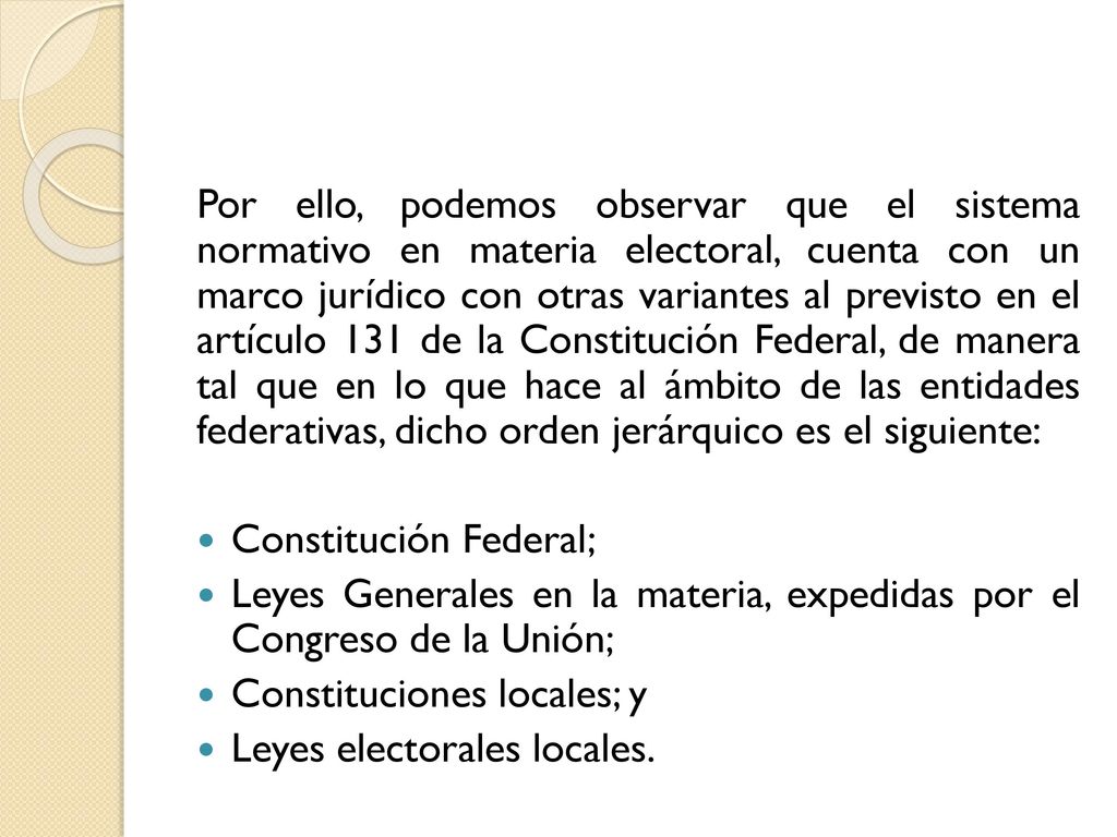 Por ello, podemos observar que el sistema normativo en materia electoral, cuenta con un marco jurídico con otras variantes al previsto en el artículo 131 de la Constitución Federal, de manera tal que en lo que hace al ámbito de las entidades federativas, dicho orden jerárquico es el siguiente: