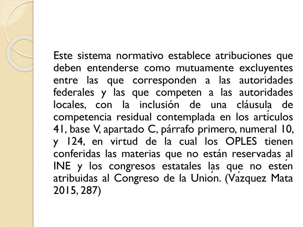 Este sistema normativo establece atribuciones que deben entenderse como mutuamente excluyentes entre las que corresponden a las autoridades federales y las que competen a las autoridades locales, con la inclusión de una cláusula de competencia residual contemplada en los artículos 41, base V, apartado C, párrafo primero, numeral 10, y 124, en virtud de la cual los OPLES tienen conferidas las materias que no están reservadas al INE y los congresos estatales las que no estén atribuidas al Congreso de la Unión.