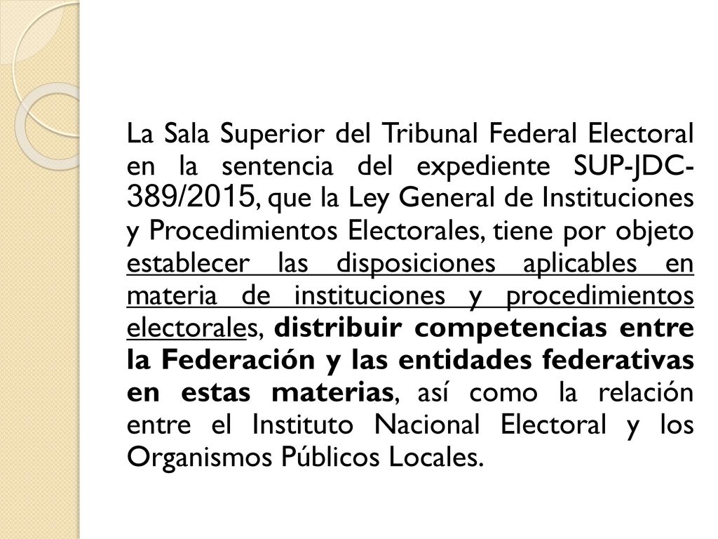 La Sala Superior del Tribunal Federal Electoral en la sentencia del expediente SUP-JDC- 389/2015, que la Ley General de Instituciones y Procedimientos Electorales, tiene por objeto establecer las disposiciones aplicables en materia de instituciones y procedimientos electorales, distribuir competencias entre la Federación y las entidades federativas en estas materias, así como la relación entre el Instituto Nacional Electoral y los Organismos Públicos Locales.