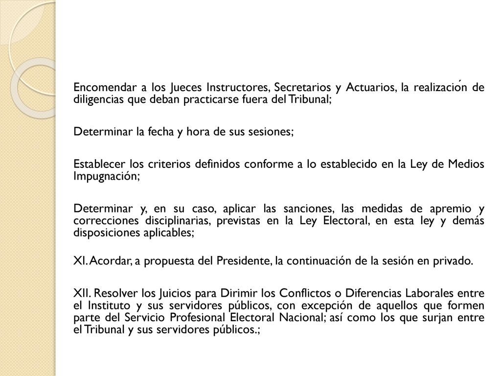 Encomendar a los Jueces Instructores, Secretarios y Actuarios, la realización de diligencias que deban practicarse fuera del Tribunal; Determinar la fecha y hora de sus sesiones; Establecer los criterios definidos conforme a lo establecido en la Ley de Medios Impugnación; Determinar y, en su caso, aplicar las sanciones, las medidas de apremio y correcciones disciplinarias, previstas en la Ley Electoral, en esta ley y demás disposiciones aplicables; XI.