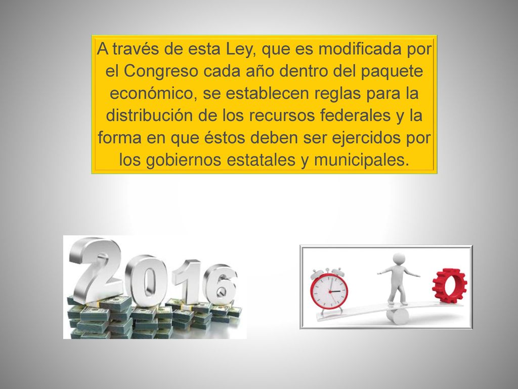 A través de esta Ley, que es modificada por el Congreso cada año dentro del paquete económico, se establecen reglas para la distribución de los recursos federales y la forma en que éstos deben ser ejercidos por los gobiernos estatales y municipales.