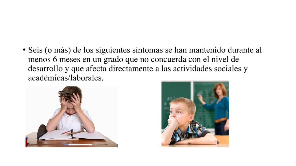 Seis (o más) de los siguientes síntomas se han mantenido durante al menos 6 meses en un grado que no concuerda con el nivel de desarrollo y que afecta directamente a las actividades sociales y académicas/laborales.