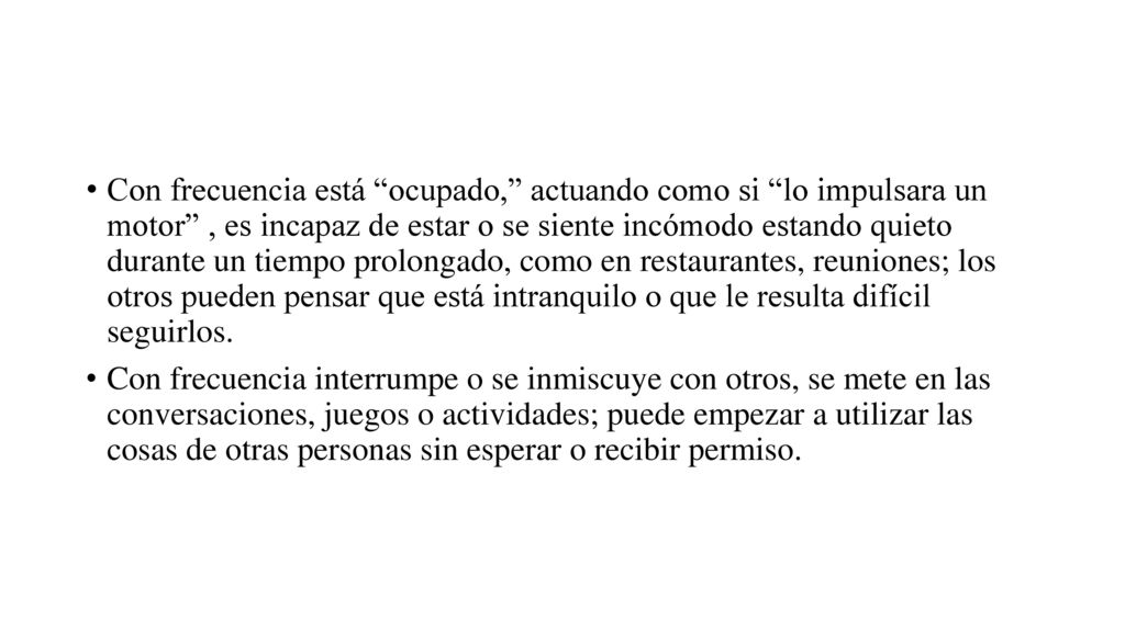 Con frecuencia está ocupado, actuando como si lo impulsara un motor , es incapaz de estar o se siente incómodo estando quieto durante un tiempo prolongado, como en restaurantes, reuniones; los otros pueden pensar que está intranquilo o que le resulta difícil seguirlos.