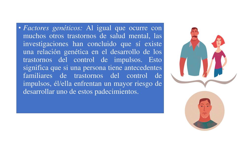 Factores genéticos: Al igual que ocurre con muchos otros trastornos de salud mental, las investigaciones han concluido que sí existe una relación genética en el desarrollo de los trastornos del control de impulsos.