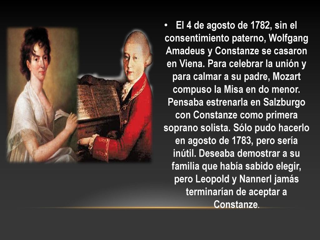 El 4 de agosto de 1782, sin el consentimiento paterno, Wolfgang Amadeus y Constanze se casaron en Viena. Para celebrar la unión y para calmar a su padre, Mozart compuso la Misa en do menor. Pensaba estrenarla en Salzburgo con Constanze como primera soprano solista. Sólo pudo hacerlo en agosto de 1783, pero sería inútil. Deseaba demostrar a su familia que había sabido elegir, pero Leopold y Nannerl jamás terminarían de aceptar a Constanze.