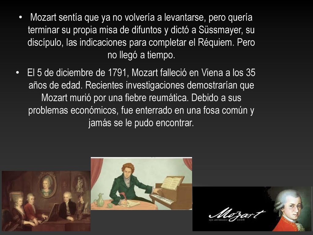Mozart sentía que ya no volvería a levantarse, pero quería terminar su propia misa de difuntos y dictó a Süssmayer, su discípulo, las indicaciones para completar el Réquiem. Pero no llegó a tiempo.