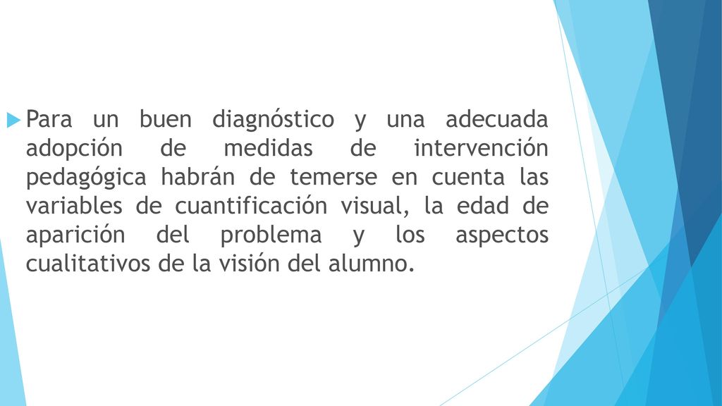 Para un buen diagnóstico y una adecuada adopción de medidas de intervención pedagógica habrán de temerse en cuenta las variables de cuantificación visual, la edad de aparición del problema y los aspectos cualitativos de la visión del alumno.