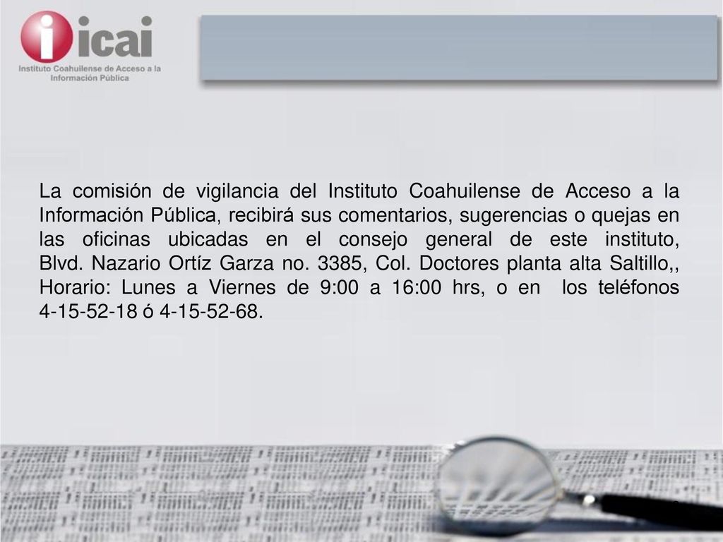 La comisión de vigilancia del Instituto Coahuilense de Acceso a la Información Pública, recibirá sus comentarios, sugerencias o quejas en las oficinas ubicadas en el consejo general de este instituto, Blvd.